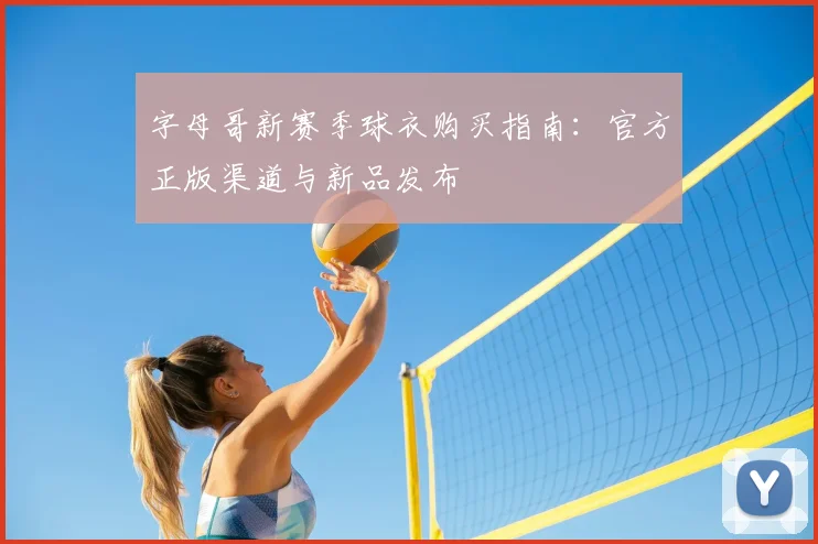 字母哥新赛季球衣购买指南:官方正版渠道与新品发布