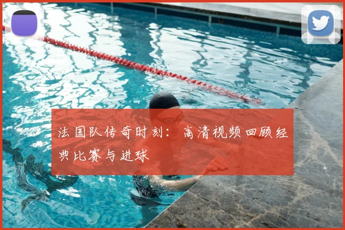 法国队传奇时刻：高清视频回顾经典比赛与进球