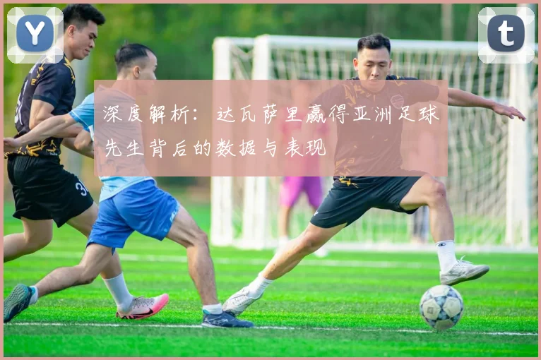 深度解析:达瓦萨里赢得亚洲足球先生背后的数据与表现