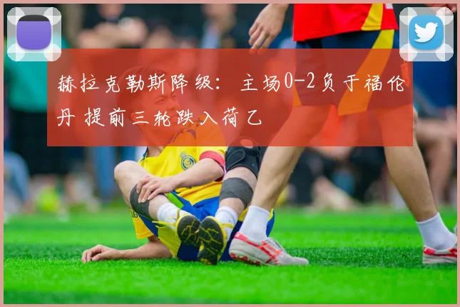 赫拉克勒斯降级：主场0-2负于福伦丹 提前三轮跌入荷乙