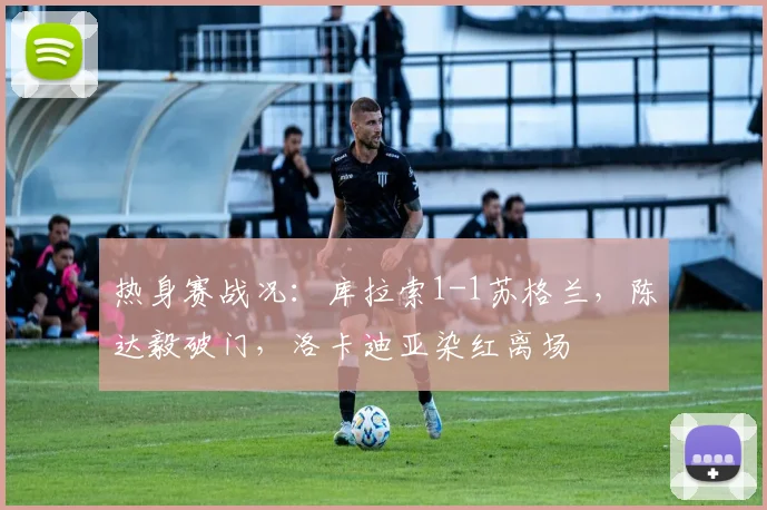 热身赛战况:库拉索1-1苏格兰,陈达毅破门,洛卡迪亚染红离场