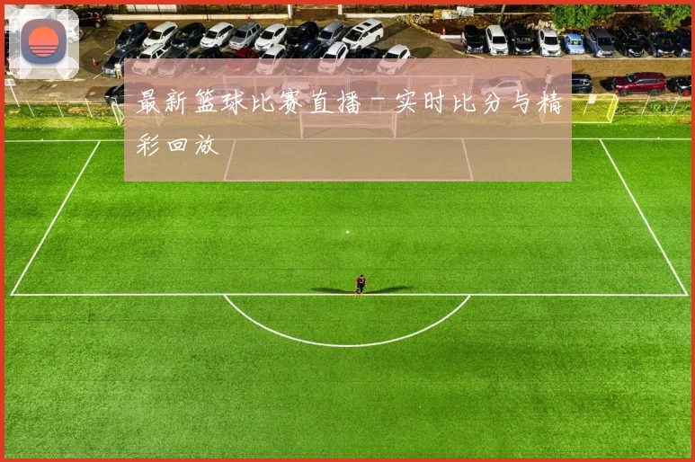 最新篮球比赛直播 - 实时比分与精彩回放