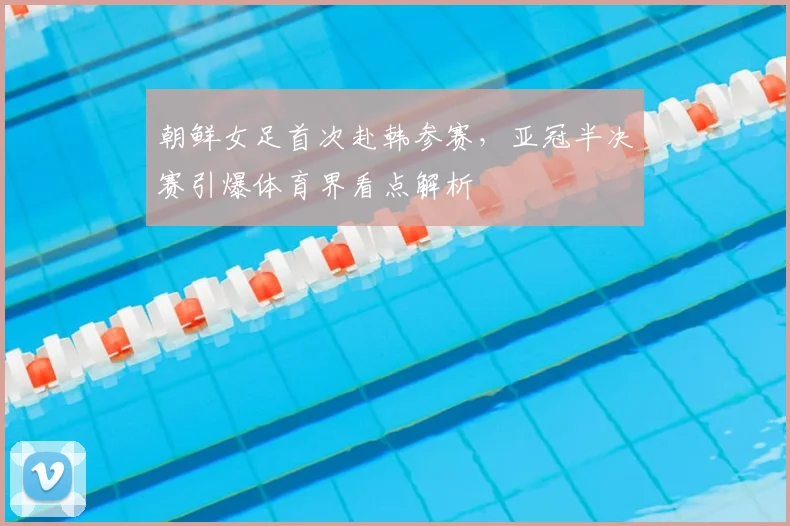 朝鲜女足首次赴韩参赛,亚冠半决赛引爆体育界看点解析