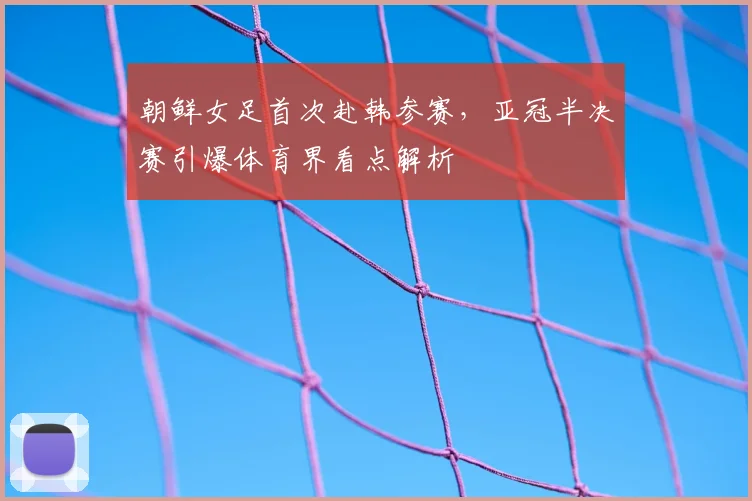 朝鲜女足首次赴韩参赛，亚冠半决赛引爆体育界看点解析
