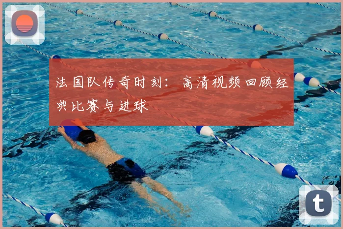 法国队传奇时刻：高清视频回顾经典比赛与进球