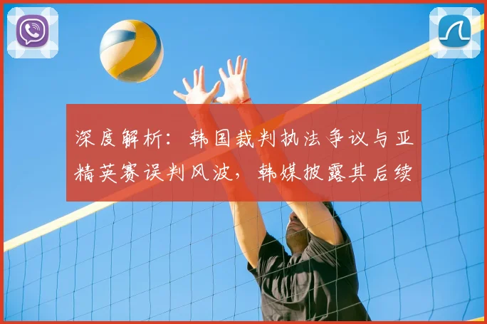 深度解析：韩国裁判执法争议与亚精英赛误判风波，韩媒披露其后续影响