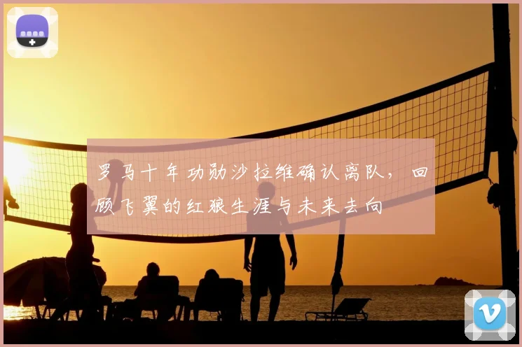 罗马十年功勋沙拉维确认离队,回顾飞翼的红狼生涯与未来去向