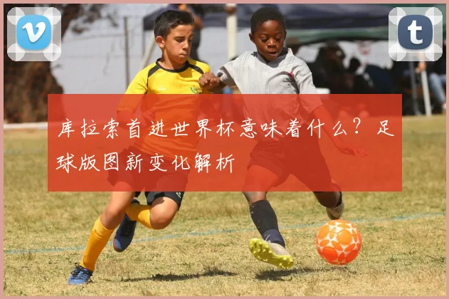 库拉索首进世界杯意味着什么?足球版图新变化解析