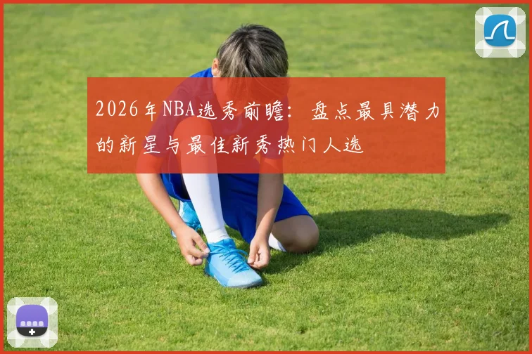2026年NBA选秀前瞻：盘点最具潜力的新星与最佳新秀热门人选